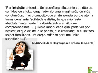 “Por intuição entendo não a confiança flutuante que dão os
sentidos ou o juízo enganador de uma imaginação de más
construções, mas o conceito que a inteligência pura e atenta
forma com tanta facilidade e distinção que não resta
absolutamente nenhuma dúvida sobre aquilo que
compreendemos; [...] Deste modo, cada qual pode ver por
intelectual que existe, que pensa, que um triangulo é limitado
só por três linhas, um corpo esférico por uma única
superfície [...]”.
(DESCARTES In Regras para a direção do Espírito)
 