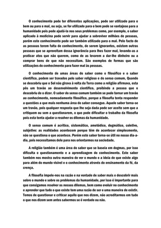 O conhecimento pode ter diferentes aplicações, pode ser utilizado para o
bem ou para o mal, ou seja, se for utilizado para o bem pode se vantajoso para a
humanidade pois pode ajudá-la nos seus problemas como, por exemplo, o saber
aplicado à medicina pode servir para ajudar a sobreviver milhões de pessoas,
porém este conhecimento pode ser também utilizado para o mal. Pelo facto de
as pessoas terem falta de conhecimento, de serem ignorantes, existem outras
pessoas que se aproveitam dessa ignorância para lhes fazer mal, levando-as a
praticar atos que não querem, como de as levarem a dar-lhe dinheiro ou a
comprar bens de que não necessitam. São exemplos de formas que são
utilizações do conhecimento para fazer mal às pessoas.

     O conhecimento de umas áreas do saber como o filosófico e o saber
científico, podem ser travados pelo saber religioso e do senso comum, Quando
se descobriu que o Sol não girava à volta da Terra como a religião afirmava, esta
pôs um travão ao desenvolvimento científico, proibindo a pessoa que o
descobriu de o dizer. O saber do senso comum também se pode tornar um travão
ao conhecimento, nomeadamente filosófico, porque a filosofia tenta responder
a questões a que mais nenhuma área do saber consegue. Aquele saber torna-se
um travão, pois qualquer resposta que lhe seja dada pode ser aceite sem que a
critiquem ou sem a questionarem, o que pode dificultar o trabalho da filosofia
pois esta tenta ajudar a resolver os dilemas da humanidade.

    O senso comum é acrítico, sistemático, ametódico, dogmático, coletivo,
subjetivo: as realidades acontecem porque têm de acontecer simplesmente,
não se questiona o que acontece. Porém este saber torna-se útil no nosso dia-a-
dia, pois necessitamos dele para nos orientarmos na sociedade.

     A religião também é uma área do saber que se baseia em dogmas, por isso
dificulta o questionamento e a aprendizagem do conhecimento. Este saber
também nos mostra outra maneira de ver o mundo e a ideia de que existe algo
para além do mundo visível e o conhecimento através do ensinamento da fé, da
crença.

    A filosofia impele-nos na razão e na vontade de saber mais e descobrir mais
sobre o mundo e sobre os problemas da humanidade, por isso é importante para
que consigamos resolver os nossos dilemas, bem como evoluir no conhecimento
e aprender que tudo o que existe tem uma razão de ser e uma maneira de existir.
Temos de questionar e criticar aquilo que nos dizem, não acreditarmos em tudo
o que nos dizem sem antes sabermos se é verdade ou não.
 