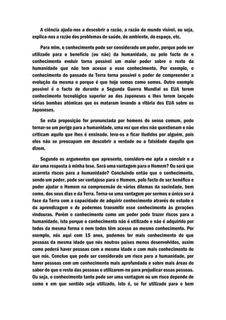 A ciência ajuda-nos a descobrir a razão, a razão do mundo visível, ou seja,
explica-nos a razão dos problemas de saúde, do ambiente, do espaço, etc.

     Para mim, o conhecimento pode ser considerado um poder, porque pode ser
utilizado para o benefício (ou não) da humanidade, ou pelo facto de o
conhecimento evoluir torna possível um maior poder sobre o resto da
humanidade que não tem acesso a esse conhecimento. Por exemplo, o
conhecimento do passado da Terra torna possível o poder de compreender a
evolução da mesma e porque é que hoje somos como somos. Outro exemplo
possível é o facto de durante a Segunda Guerra Mundial os EUA terem
conhecimento tecnológico superior ao dos Japoneses e lhes terem lançado
várias bombas atómicas que os mataram levando a vitória dos EUA sobre os
Japoneses.

     Se esta proposição for pronunciada por homens do senso comum, pode
tornar-se um perigo para a humanidade, uma vez que eles não questionam e não
criticam aquilo que lhes é ensinado, leva-os a ficar iludidos por alguém, pois
eles não se preocupam em descobrir a verdade ou a falsidade daquilo que
dizem.

    Segundo os argumentos que apresento, considero-me apta a concluir e a
dar uma resposta à minha tese. Será uma vantagem para o Homem? Ou será que
acarreta riscos para a humanidade? Concluindo então que o conhecimento,
sendo um poder, pode ser vantajoso para o Homem, pelo facto de ser benéfico e
poder ajudar o Homem na compreensão de vários dilemas da sociedade, bem
como, dos seus dias e da Terra. Torna-se uma vantagem por sermos o único ser à
face da Terra com a capacidade de adquirir conhecimento através do estudo e
da aprendizagem e de podermos transmitir esse conhecimento às gerações
vindouras. Porém o conhecimento como um poder pode trazer riscos para a
humanidade, isto porque o conhecimento não é utilizado e não é adquirido por
todos da mesma forma e nem todos têm acesso ao mesmo conhecimento. Por
exemplo, nós aqui com 15 anos, podemos ter mais conhecimento do que
pessoas da mesma idade que nós noutros países menos desenvolvidos, assim
como poderá haver pessoas com a mesma idade e com mais conhecimento do
que nós. Concluo que pode ser considerado um risco para a humanidade, por
haver pessoas com um conhecimento mais aprofundado e sobre mais áreas do
saber do que o resto das pessoas e utilizarem-no para prejudicar essas pessoas.
Ou seja, o conhecimento tanto pode ser uma vantagem ou um risco depende de
como e em que sentido seja utilizado, isto é, se for utilizado para o bem
 
