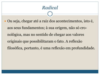 Radical
 Ou seja, chegar até a raiz dos acontecimentos, isto é,
aos seus fundamentos; à sua origem, não só cro-
nológica, mas no sentido de chegar aos valores
originais que possibilitaram o fato. A reflexão
filosófica, portanto, é uma reflexão em profundidade.
 