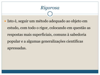 Rigorosa
 Isto é, seguir um método adequado ao objeto em
estudo, com todo o rigor, colocando em questão as
respostas mais superficiais, comuns à sabedoria
popular e a algumas generalizações científicas
apressadas.
 