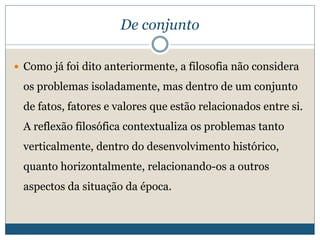 De conjunto
 Como já foi dito anteriormente, a filosofia não considera
os problemas isoladamente, mas dentro de um conjunto
de fatos, fatores e valores que estão relacionados entre si.
A reflexão filosófica contextualiza os problemas tanto
verticalmente, dentro do desenvolvimento histórico,
quanto horizontalmente, relacionando-os a outros
aspectos da situação da época.
 