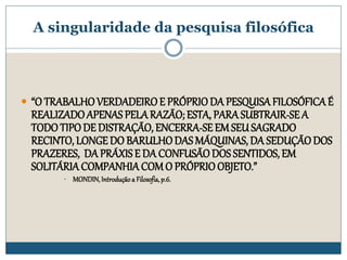 A singularidade da pesquisa filosófica
 “O TRABALHOVERDADEIROE PRÓPRIODA PESQUISAFILOSÓFICAÉ
REALIZADOAPENAS PELARAZÃO; ESTA, PARA SUBTRAIR-SEA
TODOTIPODE DISTRAÇÃO, ENCERRA-SEEMSEUSAGRADO
RECINTO, LONGEDO BARULHODAS MÁQUINAS, DA SEDUÇÃODOS
PRAZERES, DA PRÁXISE DA CONFUSÃODOS SENTIDOS, EM
SOLITÁRIACOMPANHIACOMO PRÓPRIOOBJETO.”
• MONDIN,Introdução a Filosofia,p.6.
 