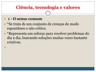 Ciência, tecnologia e valores
 1 - O senso comum
 *Se trata de um conjunto de crenças de modo
espontâneo e não crítico.
 *Representa um esforço para resolver problemas do
dia a dia, buscando soluções muitas vezes bastante
criativas.

 