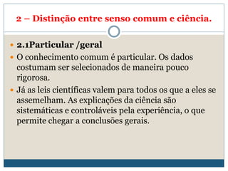 2 – Distinção entre senso comum e ciência.
 2.1Particular /geral
 O conhecimento comum é particular. Os dados
costumam ser selecionados de maneira pouco
rigorosa.
 Já as leis científicas valem para todos os que a eles se
assemelham. As explicações da ciência são
sistemáticas e controláveis pela experiência, o que
permite chegar a conclusões gerais.
 