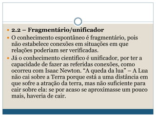  2.2 – Fragmentário/unificador
 O conhecimento espontâneo é fragmentário, pois
não estabelece conexões em situações em que
relações poderiam ser verificadas.
 Já o conhecimento cientifico é unificador, por ter a
capacidade de fazer as referidas conexões, como
ocorreu com Isaac Newton. “A queda da lua” – A Lua
não cai sobre a Terra porque está a uma distância em
que sofre a atração da terra, mas não suficiente para
cair sobre ela: se por acaso se aproximasse um pouco
mais, haveria de cair.
 