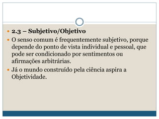 2.3 – Subjetivo/Objetivo
 O senso comum é frequentemente subjetivo, porque
depende do ponto de vista individual e pessoal, que
pode ser condicionado por sentimentos ou
afirmações arbitrárias.
 Já o mundo construído pela ciência aspira a
Objetividade.
 