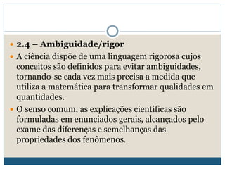  2.4 – Ambiguidade/rigor
 A ciência dispõe de uma linguagem rigorosa cujos
conceitos são definidos para evitar ambiguidades,
tornando-se cada vez mais precisa a medida que
utiliza a matemática para transformar qualidades em
quantidades.
 O senso comum, as explicações cientificas são
formuladas em enunciados gerais, alcançados pelo
exame das diferenças e semelhanças das
propriedades dos fenômenos.
 