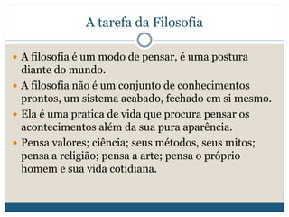 A tarefa da Filosofia
 A filosofia é um modo de pensar, é uma postura
diante do mundo.
 A filosofia não é um conjunto de conhecimentos
prontos, um sistema acabado, fechado em si mesmo.
 Ela é uma pratica de vida que procura pensar os
acontecimentos além da sua pura aparência.
 Pensa valores; ciência; seus métodos, seus mitos;
pensa a religião; pensa a arte; pensa o próprio
homem e sua vida cotidiana.
 