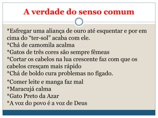 A verdade do senso comum
*Esfregar uma aliança de ouro até esquentar e por em
cima do “ter-sol” acaba com ele.
*Chá de camomila acalma
*Gatos de três cores são sempre fêmeas
*Cortar os cabelos na lua crescente faz com que os
cabelos cresçam mais rápido
*Chá de boldo cura problemas no fígado.
*Comer leite e manga faz mal
*Maracujá calma
*Gato Preto da Azar
*A voz do povo é a voz de Deus
 