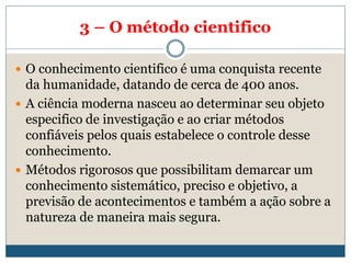 3 – O método cientifico
 O conhecimento cientifico é uma conquista recente
da humanidade, datando de cerca de 400 anos.
 A ciência moderna nasceu ao determinar seu objeto
especifico de investigação e ao criar métodos
confiáveis pelos quais estabelece o controle desse
conhecimento.
 Métodos rigorosos que possibilitam demarcar um
conhecimento sistemático, preciso e objetivo, a
previsão de acontecimentos e também a ação sobre a
natureza de maneira mais segura.
 