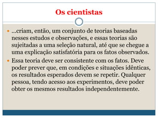 Os cientistas
 ...criam, então, um conjunto de teorias baseadas
nesses estudos e observações, e essas teorias são
sujeitadas a uma seleção natural, até que se chegue a
uma explicação satisfatória para os fatos observados.
 Essa teoria deve ser consistente com os fatos. Deve
poder prever que, em condições e situações idênticas,
os resultados esperados devem se repetir. Qualquer
pessoa, tendo acesso aos experimentos, deve poder
obter os mesmos resultados independentemente.
 