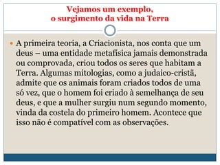 Vejamos um exemplo,
o surgimento da vida na Terra
 A primeira teoria, a Criacionista, nos conta que um
deus – uma entidade metafísica jamais demonstrada
ou comprovada, criou todos os seres que habitam a
Terra. Algumas mitologias, como a judaico-cristã,
admite que os animais foram criados todos de uma
só vez, que o homem foi criado à semelhança de seu
deus, e que a mulher surgiu num segundo momento,
vinda da costela do primeiro homem. Acontece que
isso não é compatível com as observações.
 
