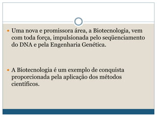  Uma nova e promissora área, a Biotecnologia, vem
com toda força, impulsionada pelo seqüenciamento
do DNA e pela Engenharia Genética.
 A Biotecnologia é um exemplo de conquista
proporcionada pela aplicação dos métodos
científicos.
 