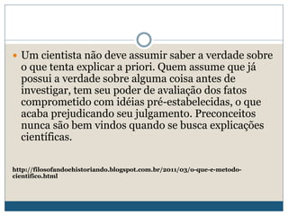  Um cientista não deve assumir saber a verdade sobre
o que tenta explicar a priori. Quem assume que já
possui a verdade sobre alguma coisa antes de
investigar, tem seu poder de avaliação dos fatos
comprometido com idéias pré-estabelecidas, o que
acaba prejudicando seu julgamento. Preconceitos
nunca são bem vindos quando se busca explicações
científicas.
http://filosofandoehistoriando.blogspot.com.br/2011/03/o-que-e-metodo-
cientifico.html
 