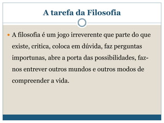 A tarefa da Filosofia
 A filosofia é um jogo irreverente que parte do que
existe, critica, coloca em dúvida, faz perguntas
importunas, abre a porta das possibilidades, faz-
nos entrever outros mundos e outros modos de
compreender a vida.
 