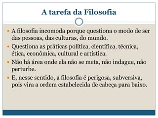 A tarefa da Filosofia
 A filosofia incomoda porque questiona o modo de ser
das pessoas, das culturas, do mundo.
 Questiona as práticas política, científica, técnica,
ética, econômica, cultural e artística.
 Não há área onde ela não se meta, não indague, não
perturbe.
 E, nesse sentido, a filosofia é perigosa, subversiva,
pois vira a ordem estabelecida de cabeça para baixo.
 