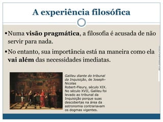 Numa visão pragmática, a filosofia é acusada de não
servir para nada.
No entanto, sua importância está na maneira como ela
vai além das necessidades imediatas.
ERICHLESSING/ALBUM/LATINTOCK
Galileu diante do tribunal
da Inquisição, de Joseph-
Nicolas
Robert-Fleury, século XIX.
No século XVII, Galileu foi
levado ao tribunal da
Inquisição porque suas
descobertas na área da
astronomia contrariavam
os dogmas vigentes.
A experiência filosófica
 