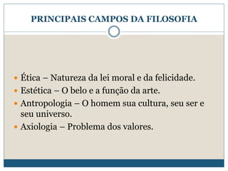 PRINCIPAIS CAMPOS DA FILOSOFIA
 Ética – Natureza da lei moral e da felicidade.
 Estética – O belo e a função da arte.
 Antropologia – O homem sua cultura, seu ser e
seu universo.
 Axiologia – Problema dos valores.
 