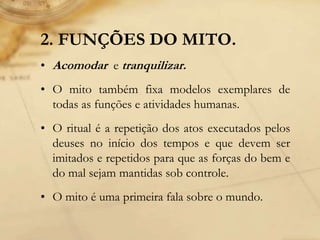 2. FUNÇÕES DO MITO.
• Acomodar e tranquilizar.
• O mito também fixa modelos exemplares de
todas as funções e atividades humanas.
• O ritual é a repetição dos atos executados pelos
deuses no início dos tempos e que devem ser
imitados e repetidos para que as forças do bem e
do mal sejam mantidas sob controle.
• O mito é uma primeira fala sobre o mundo.
 