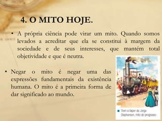4. O MITO HOJE.
• A própria ciência pode virar um mito. Quando somos
levados a acreditar que ela se constitui à margem da
sociedade e de seus interesses, que mantém total
objetividade e que é neutra.
• Negar o mito é negar uma das
expressões fundamentais da existência
humana. O mito é a primeira forma de
dar significado ao mundo.
 