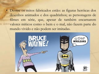 • Dentre os mitos fabricados estão: as figuras heróicas dos
desenhos animados e dos quadrinhos; as personagens de
filmes em série, que, apesar de também encarnarem
valores míticos como o bem e o mal, não fazem parte do
mundo vivido e não podem ser imitadas.
 