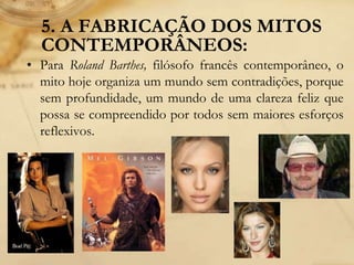 5. A FABRICAÇÃO DOS MITOS
CONTEMPORÂNEOS:
• Para Roland Barthes, filósofo francês contemporâneo, o
mito hoje organiza um mundo sem contradições, porque
sem profundidade, um mundo de uma clareza feliz que
possa se compreendido por todos sem maiores esforços
reflexivos.
 