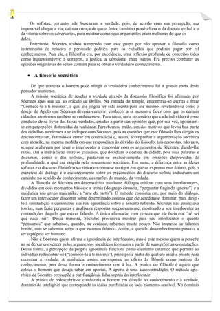Os sofistas, portanto, não buscavam a verdade, pois, de acordo com sua percepção, era impossível chegar a ela; daí sua crença de que o único caminho possível era o da disputa verbal e o da vitória sobre os adversários, para mostrar como seus argumentos eram melhores do que os 
deles. 
Entretanto, Sócrates acabou rompendo com este grupo por não aprovar a filosofia como instrumento de retórica e persuasão política para os cidadãos que podiam pagar por tal conhecimento. Para ele, a Filosofia era, por excelência, uma reflexão profunda de conceitos tidos como inquestionáveis: a coragem, a justiça, a sabedoria, entre outros. Era preciso combater as opiniões originárias do senso comum para se obter o verdadeiro conhecimento. 
 A filosofia socrática 
De que maneira o homem pode atingir o verdadeiro conhecimento foi a grande meta deste pensador ateniense. 
A missão socrática de revelar a verdade através da discussão filosófica foi afirmado por Sócrates após sua ida ao oráculo de Delfos. Na entrada do templo, encontrava-se escrita a frase “Conhece-te a ti mesmo”, a qual ele julgou ter sido escrita para ele mesmo, revelando-se como o desejo de Apolo que Sócrates deveria cumprir: conhecer a si mesmo e fazer com que os demais cidadãos atenienses também se conhecessem. Para tanto, seria necessário que cada indivíduo tivesse condição de se livrar das falsas verdades, criadas a partir das opiniões que, por sua vez, apoiavam- se em percepções distorcidas da realidade. Percebemos, então, um dos motivos que levou boa parte dos cidadãos atenienses a se indispor com Sócrates, pois as questões que este filósofo lhes dirigia os desconcertavam, fazendo-os entrar em contradição e, assim, acompanhar a argumentação socrática com atenção, na mesma medida em que respondiam às dúvidas do filósofo; tais respostas, não raro, sempre acabavam por levar o interlocutor a concordar com os argumentos de Sócrates, dando-lhe razão. Daí a insatisfação entre os cidadãos, que decidiam o destino da cidade, pois suas palavras e discursos, como o dos sofistas, pautavam-se exclusivamente em opiniões desprovidas de profundidade, a qual era exigida pelo pensamento socrático. Em suma, a diferença entre as ideias sofistas e o discurso filosófico socrático encontra-se no rigor em que se expressa este último, pois o exercício do diálogo e o esclarecimento sobre os preconceitos do discurso sofista indicavam um caminho no sentido do conhecimento, das razões do mundo, da verdade. 
A filosofia de Sócrates era desenvolvida mediante diálogos críticos com seus interlocutores, divididos em dois momentos básicos: a ironia (do grego eironeia, “perguntar fingindo ignorar”) e a maiêutica (do grego maieutiké, a “arte do parto”). O método consistia em, por meio do diálogo, fazer um interlocutor discorrer sobre determinado assunto que ele acreditasse dominar, para dirigi- lo à contradição e demonstrar sua real ignorância sobre o assunto referido. Sócrates não enunciava teorias, mas fazia perguntas e analisava respostas sucessivamente, mostrando a seu interlocutor as contradições daquilo que estava falando. A única afirmação com certeza que ele fazia era: “só sei que nada sei”. Dessa maneira, Sócrates procurava mostrar para seu interlocutor o quanto “pensamos” que sabemos, quando, na verdade, sabemos muito pouco. Não interessa se falamos bonito, mas se sabemos sobre o que estamos falando. Assim, a questão do conhecimento passava a ser o próprio ser humano. 
Não é Sócrates quem afirma a ignorância do interlocutor, mas é este mesmo quem a percebe ao se deixar convencer pelos argumentos socráticos formados a partir de suas próprias constatações. Dessa forma, a percepção da própria ignorância funciona como elemento catártico que permite ao indivíduo redescobrir-se (“conhece-te a ti mesmo”), princípio a partir do qual ele estaria pronto para encontrar a verdade. A maiêutica, assim, corresponde ao ofício do filósofo como parteiro do conhecimento, pois dessa forma o conhecimento vem à luz. A prática do filósofo é aquela que coloca o homem que deseja saber em aporias. A aporia é uma autocontradição. O método apo- rético de Sócrates pressupõe a purificação da falsa sophia do interlocutor. 
A prática de redescobrir-se conduziria o homem em direção ao conhecimento e à verdade, domínio do inteligível que corresponde às ideias purificadas de todo elemento sensível. No domínio  
