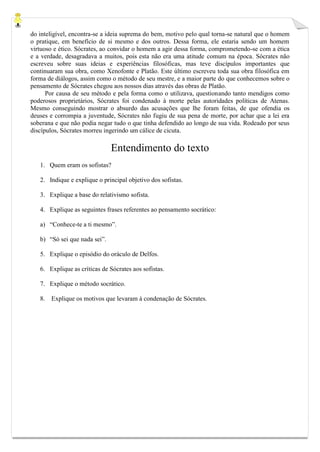 do inteligível, encontra-se a ideia suprema do bem, motivo pelo qual torna-se natural que o homem o pratique, em benefício de si mesmo e dos outros. Dessa forma, ele estaria sendo um homem virtuoso e ético. Sócrates, ao convidar o homem a agir dessa forma, comprometendo-se com a ética e a verdade, desagradava a muitos, pois esta não era uma atitude comum na época. Sócrates não escreveu sobre suas ideias e experiências filosóficas, mas teve discípulos importantes que continuaram sua obra, como Xenofonte e Platão. Este último escreveu toda sua obra filosófica em forma de diálogos, assim como o método de seu mestre, e a maior parte do que conhecemos sobre o pensamento de Sócrates chegou aos nossos dias através das obras de Platão. 
Por causa de seu método e pela forma como o utilizava, questionando tanto mendigos como poderosos proprietários, Sócrates foi condenado à morte pelas autoridades políticas de Atenas. Mesmo conseguindo mostrar o absurdo das acusações que lhe foram feitas, de que ofendia os deuses e corrompia a juventude, Sócrates não fugiu de sua pena de morte, por achar que a lei era soberana e que não podia negar tudo o que tinha defendido ao longo de sua vida. Rodeado por seus discípulos, Sócrates morreu ingerindo um cálice de cicuta. 
Entendimento do texto 
1. Quem eram os sofistas? 
2. Indique e explique o principal objetivo dos sofistas. 
3. Explique a base do relativismo sofista. 
4. Explique as seguintes frases referentes ao pensamento socrático: 
a) “Conhece-te a ti mesmo”. 
b) “Só sei que nada sei”. 
5. Explique o episódio do oráculo de Delfos. 
6. Explique as críticas de Sócrates aos sofistas. 
7. Explique o método socrático. 
8. Explique os motivos que levaram à condenação de Sócrates. 