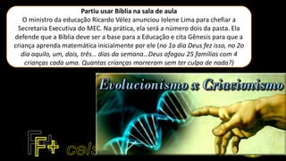 Partiu usar Bíblia na sala de aula
O ministro da educação Ricardo Vélez anunciou Iolene Lima para chefiar a
Secretaria Executiva do MEC. Na prática, ela será a número dois da pasta. Ela
defende que a Bíblia deve ser a base para a Educação e cita Gênesis para que a
criança aprenda matemática inicialmente por ele (no 1o dia Deus fez isso, no 2o
dia aquilo, um, dois, três… dias da semana…Deus afogou 25 famílias com 4
crianças cada uma. Quantas crianças morreram sem ter culpa de nada?)
 