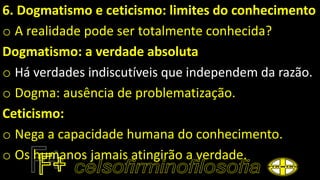 6. Dogmatismo e ceticismo: limites do conhecimento
o A realidade pode ser totalmente conhecida?
Dogmatismo: a verdade absoluta
o Há verdades indiscutíveis que independem da razão.
o Dogma: ausência de problematização.
Ceticismo:
o Nega a capacidade humana do conhecimento.
o Os humanos jamais atingirão a verdade.
 