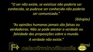 “O ser não existe, se existisse não poderia ser
conhecido, se pudesse ser conhecido não poderia
ser comunicado.”
(Górgias)
“As opiniões humanas jamais são falsas ou
verdadeiras. Não se pode atestar a verdade ou
falsidade das proposições sobre o mundo.
A verdade não existe.”
(Pirro)
 