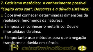 7. Ceticismo metódico: o conhecimento possível
“Cogito ergo sun”: Descartes e a dúvida sistêmica:
o É possível conhecer determinadas dimensões da
realidade: fenômenos da natureza.
o É impossível conhecer o metafísico: Deus e
imortalidade da alma.
o É importante usar métodos para que a negação
transforme a dúvida em ciência.
 