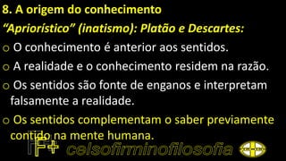 8. A origem do conhecimento
“Apriorístico” (inatismo): Platão e Descartes:
o O conhecimento é anterior aos sentidos.
o A realidade e o conhecimento residem na razão.
o Os sentidos são fonte de enganos e interpretam
falsamente a realidade.
o Os sentidos complementam o saber previamente
contido na mente humana.
 