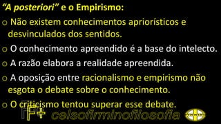 “A posteriori” e o Empirismo:
o Não existem conhecimentos apriorísticos e
desvinculados dos sentidos.
o O conhecimento apreendido é a base do intelecto.
o A razão elabora a realidade apreendida.
o A oposição entre racionalismo e empirismo não
esgota o debate sobre o conhecimento.
o O criticismo tentou superar esse debate.
 