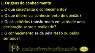 1. Origens do conhecimento
o O que caracteriza o conhecimento?
o O que diferencia conhecimento de opinião?
o Quais critérios transformam em verdade uma
declaração sobre a realidade?
o O conhecimento se dá pela razão ou pelos
sentidos?
 