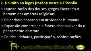2. Do mito ao logos (razão): nasce a Filosofia
o Humanização dos deuses gregos liberando o
homem das amarras religiosas.
o Calendário baseado em atividades humanas.
o Expansão comercial e alfabeto desenvolvendo o
pensamento abstrato.
o Política: debates, participação, reivindicações.
 