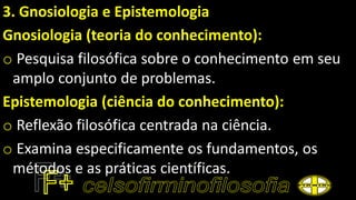 3. Gnosiologia e Epistemologia
Gnosiologia (teoria do conhecimento):
o Pesquisa filosófica sobre o conhecimento em seu
amplo conjunto de problemas.
Epistemologia (ciência do conhecimento):
o Reflexão filosófica centrada na ciência.
o Examina especificamente os fundamentos, os
métodos e as práticas científicas.
 