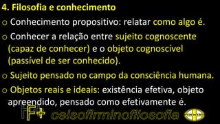 4. Filosofia e conhecimento
o Conhecimento propositivo: relatar como algo é.
o Conhecer a relação entre sujeito cognoscente
(capaz de conhecer) e o objeto cognoscível
(passível de ser conhecido).
o Sujeito pensado no campo da consciência humana.
o Objetos reais e ideais: existência efetiva, objeto
apreendido, pensado como efetivamente é.
 