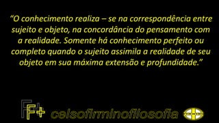 “O conhecimento realiza – se na correspondência entre
sujeito e objeto, na concordância do pensamento com
a realidade. Somente há conhecimento perfeito ou
completo quando o sujeito assimila a realidade de seu
objeto em sua máxima extensão e profundidade.”
 
