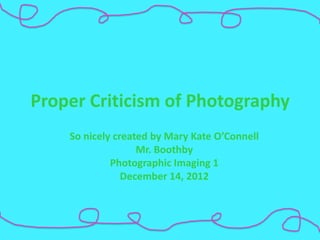 Proper Criticism of Photography
    So nicely created by Mary Kate O’Connell
                   Mr. Boothby
             Photographic Imaging 1
                December 14, 2012
 