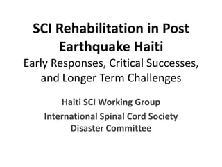 SCI Rehabilitation in Post Earthquake HaitiEarly Responses, Critical Successes, and Longer Term Challenges Haiti SCI Working Group International Spinal Cord Society Disaster Committee 