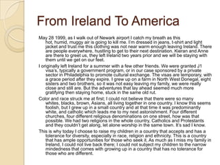 From Ireland To America
May 28 1999, as I walk out of Newark airport I catch my breath as this
    hot, humid, muggy air is going to kill me. I’m dressed in jeans, t-shirt and light
    jacket and trust me this clothing was not near warm enough leaving Ireland. There
    are people everywhere, hustling to get to their next destination. Kieran and Anne
    are there to greet us, they left Ireland two years prior and we will be staying with
    them until we get on our feet.
I originally left Ireland for a summer with a few other friends. We were granted J1
    visa’s, typically a government program, or in our case sponsored by a private
    sector in Philadelphia to promote cultural exchange. The visas are temporary, with
    a grace period after they expire. I grew up on a farm in North West Donegal, eight
    sisters and two brothers, so it was not easy leaving my family, we were really
    close and still are. But the adventures that lay ahead seemed much more
    gratifying then staying home, stuck in the same old rut.
Color and race struck me at first; I could not believe that there were so many
    whites, blacks, brown, Asians, all living together in one country. I know this seems
    foolish, but I grew up in a small country and at that time it was predominantly
    white, and catholic which leads me to my next astonishment. Four different
    churches, four different religious denominations on one street, how was that
    possible. We had two religions in the whole country, Catholics and Protestants
    and they couldn’t get along, let alone worship in the same town. It’s sad I know.
This is why today I choose to raise my children in a country that accepts and has a
    tolerance for diversity, especially in race, religion and ethnicity. This is a country
    that has ample opportunities for those who seek it. As much as I miss my family in
    Ireland, I could not live back there; I could not subject my children to the narrow
    mindedness that comes with growing up in a country that has no tolerance for
    those who are different.
 