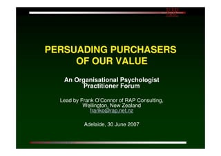 PERSUADING PURCHASERS
                 OF OUR VALUE
                              An Organisational Psychologist
                                   Practitioner Forum

                          Lead by Frank O’Connor of RAP Consulting,
                                   Wellington, New Zealand
                                      franko@rap.net.nz

                                            Adelaide, 30 June 2007


©2007 O’Connor ~ Adelaide APS I/O RAP p 1
 