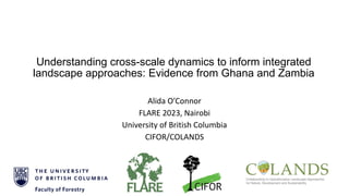 Understanding cross-scale dynamics to inform integrated
landscape approaches: Evidence from Ghana and Zambia
Alida O’Connor
FLARE 2023, Nairobi
University of British Columbia
CIFOR/COLANDS
 