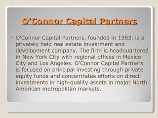 O’Connor Capital Partners O’Connor Capital Partners, founded in 1983, is a privately held real estate investment and development company. The firm is headquartered in New York City with regional offices in Mexico City and Los Angeles. O’Connor Capital Partners is focused on principal investing through private equity funds and concentrates efforts on direct investments in high-quality assets in major North American metropolitan markets. 