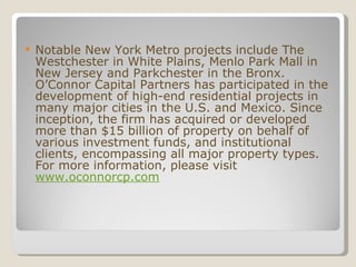 Notable New York Metro projects include The Westchester in White Plains, Menlo Park Mall in New Jersey and Parkchester in the Bronx. O’Connor Capital Partners has participated in the development of high-end residential projects in many major cities in the U.S. and Mexico. Since inception, the firm has acquired or developed more than $15 billion of property on behalf of various investment funds, and institutional clients, encompassing all major property types. For more information, please visit  www.oconnorcp.com 