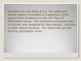 Designed by Lita Dirks & Co., the sales and design gallery is located in a spacious 3,029-square-foot residence on the 10 th  floor of Manhattan House. The expansive windowed eat-in kitchen was designed by Sara Bengur, includes a Lillian Heard banquet. Two balconies provide striking Manhattan views.  