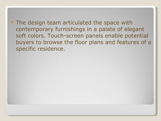 The design team articulated the space with contemporary furnishings in a palate of elegant soft colors. Touch-screen panels enable potential buyers to browse the floor plans and features of a specific residence.    