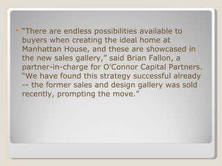 “ There are endless possibilities available to buyers when creating the ideal home at Manhattan House, and these are showcased in the new sales gallery,” said Brian Fallon, a partner-in-charge for O’Connor Capital Partners. “We have found this strategy successful already -- the former sales and design gallery was sold recently, prompting the move.” 